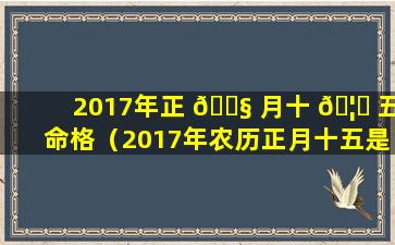 2017年正 🐧 月十 🦅 五命格（2017年农历正月十五是什么星座）